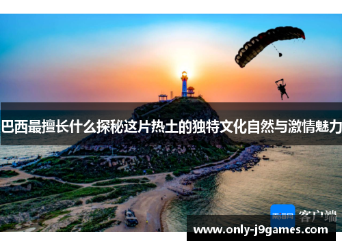 巴西最擅长什么探秘这片热土的独特文化自然与激情魅力
