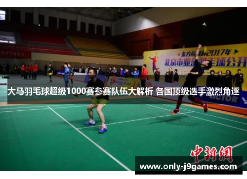 大马羽毛球超级1000赛参赛队伍大解析 各国顶级选手激烈角逐