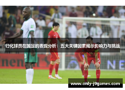 归化球员在国足的表现分析:五大关键因素揭示影响力与挑战 归化球员在国足的表现分析:五大关键因素揭示影响力与挑战