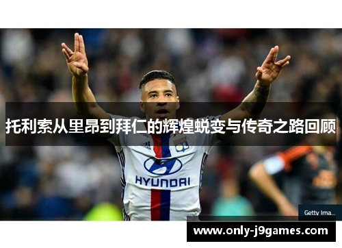 托利索从里昂到拜仁的辉煌蜕变与传奇之路回顾 托利索从里昂到拜仁的辉煌蜕变与传奇之路回顾