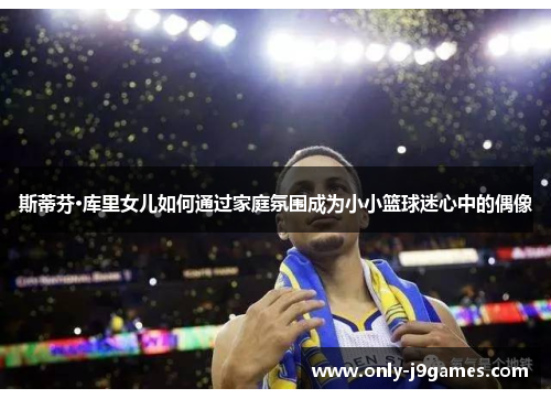 斯蒂芬·库里女儿如何通过家庭氛围成为小小篮球迷心中的偶像 斯蒂芬·库里女儿如何通过家庭氛围成为小小篮球迷心中的偶像