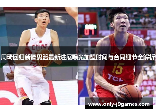 周琦回归新疆男篮最新进展曝光加盟时间与合同细节全解析