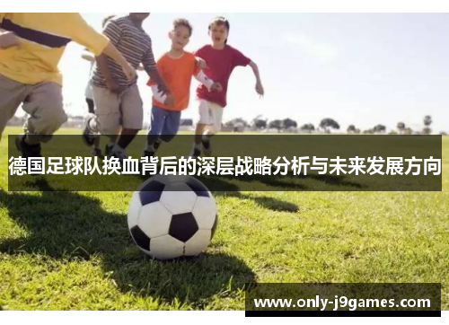 德国足球队换血背后的深层战略分析与未来发展方向 德国足球队换血背后的深层战略分析与未来发展方向