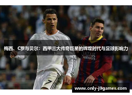 梅西、C罗与贝尔:西甲三大传奇巨星的辉煌时代与足球影响力 梅西、C罗与贝尔:西甲三大传奇巨星的辉煌时代与足球影响力
