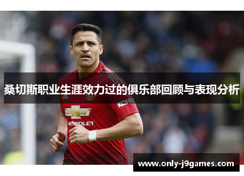 桑切斯职业生涯效力过的俱乐部回顾与表现分析