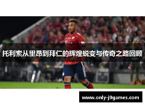 托利索从里昂到拜仁的辉煌蜕变与传奇之路回顾 托利索从里昂到拜仁的辉煌蜕变与传奇之路回顾
