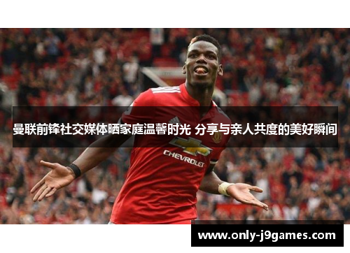 曼联前锋社交媒体晒家庭温馨时光 分享与亲人共度的美好瞬间 曼联前锋社交媒体晒家庭温馨时光 分享与亲人共度的美好瞬间