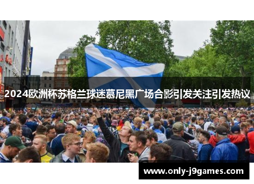 2024欧洲杯苏格兰球迷慕尼黑广场合影引发关注引发热议