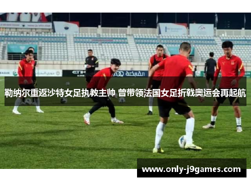 勒纳尔重返沙特女足执教主帅 曾带领法国女足折戟奥运会再起航 勒纳尔重返沙特女足执教主帅 曾带领法国女足折戟奥运会再起航