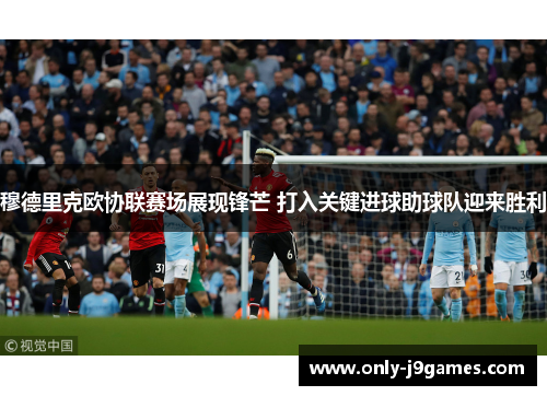 穆德里克欧协联赛场展现锋芒 打入关键进球助球队迎来胜利 穆德里克欧协联赛场展现锋芒 打入关键进球助球队迎来胜利