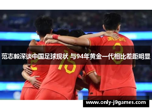 范志毅深谈中国足球现状 与94年黄金一代相比差距明显