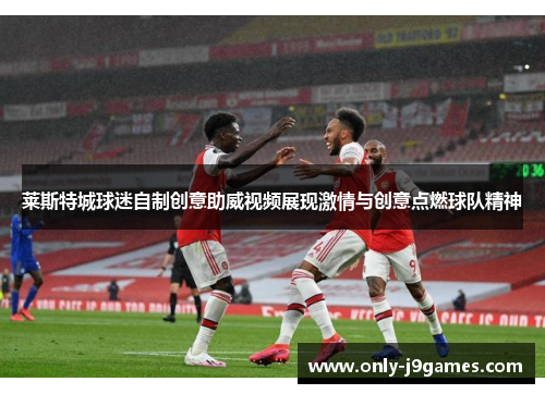 莱斯特城球迷自制创意助威视频展现激情与创意点燃球队精神