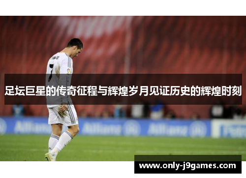 足坛巨星的传奇征程与辉煌岁月见证历史的辉煌时刻