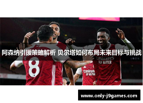 阿森纳引援策略解析 贝尔塔如何布局未来目标与挑战 阿森纳引援策略解析 贝尔塔如何布局未来目标与挑战
