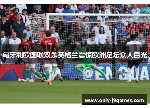 匈牙利欧国联双杀英格兰震惊欧洲足坛众人目光 匈牙利欧国联双杀英格兰震惊欧洲足坛众人目光